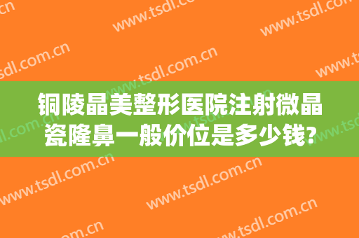 铜陵晶美整形医院注射微晶瓷隆鼻一般价位是多少钱?好不好?(微晶瓷隆鼻医院哪专业)