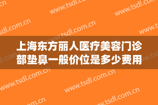 上海东方丽人医疗美容门诊部垫鼻一般价位是多少费用?有哪些优势?(上海东方丽人整形医院)