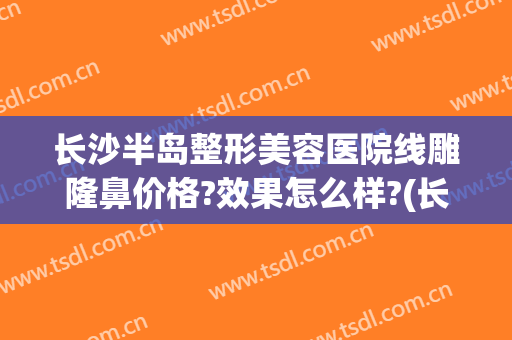 长沙半岛整形美容医院线雕隆鼻价格?效果怎么样?(长沙好的隆鼻整形医院)