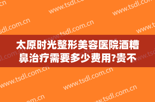 太原时光整形美容医院酒糟鼻治疗需要多少费用?贵不贵?(太原哪个整形美容医院费用低)