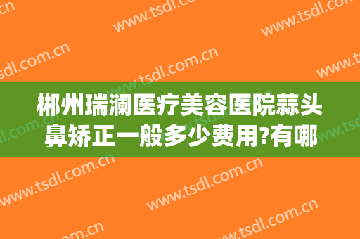 郴州瑞澜医疗美容医院蒜头鼻矫正一般多少费用?有哪些优势?(郴州瑞澜整形口碑如何)