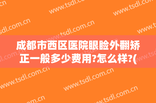 成都市西区医院眼睑外翻矫正一般多少费用?怎么样?(成都市西区医院眼睑外翻矫正一般多少费用?怎么样报销)