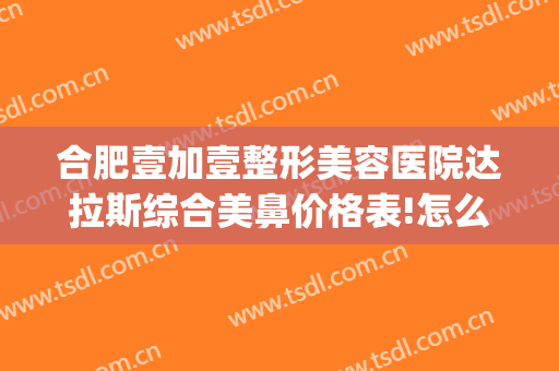 合肥壹加壹整形美容医院达拉斯综合美鼻价格表!怎么样?(合肥壹加医疗美容医院医生)