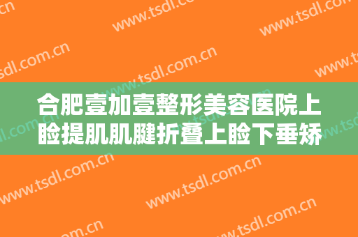 合肥壹加壹整形美容医院上睑提肌肌腱折叠上睑下垂矫正术大楷需要多少费用?多长时间恢复?
