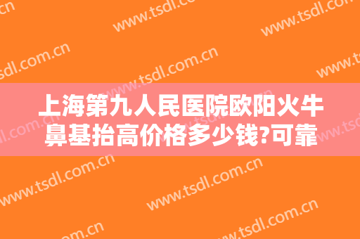 上海第九人民医院欧阳火牛鼻基抬高价格多少钱?可靠吗?