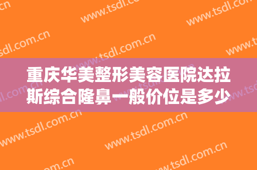 重庆华美整形美容医院达拉斯综合隆鼻一般价位是多少?效果怎么样?(重庆华美整形医疗美容医院)