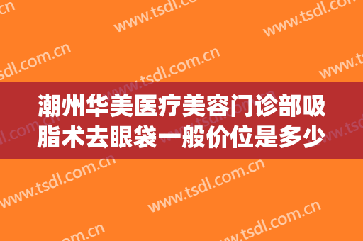 潮州华美医疗美容门诊部吸脂术去眼袋一般价位是多少钱?怎么样?(广州整形吸脂价格)