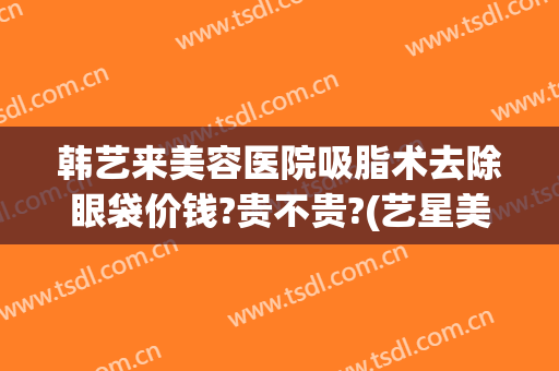 韩艺来美容医院吸脂术去除眼袋价钱?贵不贵?(艺星美容整形去眼袋)