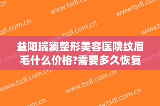 益阳瑞澜整形美容医院纹眉毛什么价格?需要多久恢复?(美容医院纹眉多少钱)
