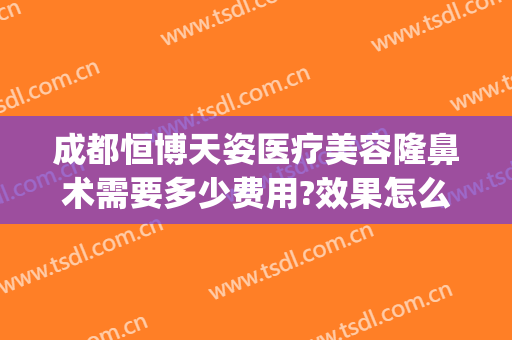 成都恒博天姿医疗美容隆鼻术需要多少费用?效果怎么样?(成都恒博天姿整形医院怎么样)