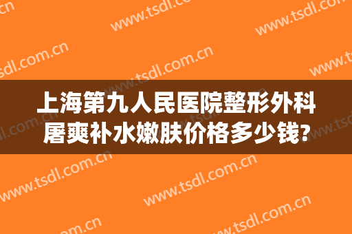 上海第九人民医院整形外科屠爽补水嫩肤价格多少钱?效果怎么样?(上海第九人民医院整形美容价格一览表(图))