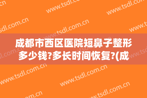 成都市西区医院短鼻子整形多少钱?多长时间恢复?(成都鼻部整形医生哪个好)