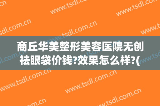商丘华美整形美容医院无创祛眼袋价钱?效果怎么样?(华美整形美容医院做眼袋多少钱)