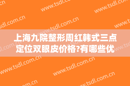 上海九院整形周红韩式三点定位双眼皮价格?有哪些优势?(上海九院整形双眼皮价目表)