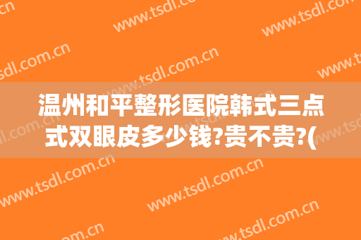 温州和平整形医院韩式三点式双眼皮多少钱?贵不贵?(温州和平医院割双眼皮好吗)