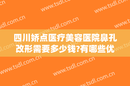 四川娇点医疗美容医院鼻孔改形需要多少钱?有哪些优势?(成都娇点隆鼻怎么样)