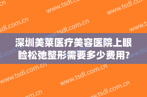 深圳美莱医疗美容医院上眼睑松弛整形需要多少费用?靠谱吗?(深圳美莱医院整形美容怎么样)
