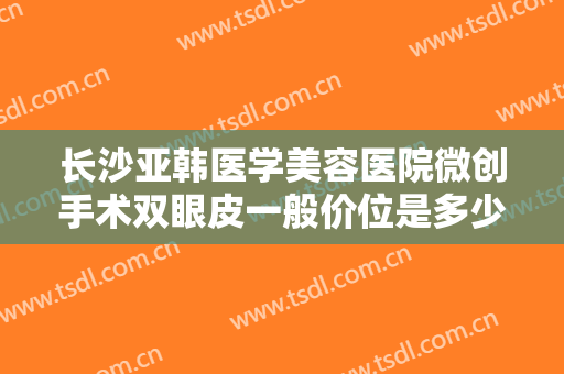 长沙亚韩医学美容医院微创手术双眼皮一般价位是多少费用?多长时间恢复?