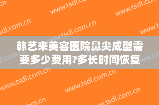 韩艺来美容医院鼻尖成型需要多少费用?多长时间恢复?(韩国整鼻子要多少钱)