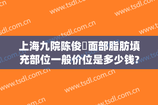 上海九院陈俊曌面部脂肪填充部位一般价位是多少钱?多长时间恢复?(上海第九人民医院面部填充)