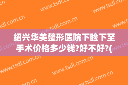 绍兴华美整形医院下睑下至手术价格多少钱?好不好?(做眼睑下至手术大概多少钱)