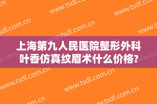 上海第九人民医院整形外科叶香仿真纹眉术什么价格?可靠吗?