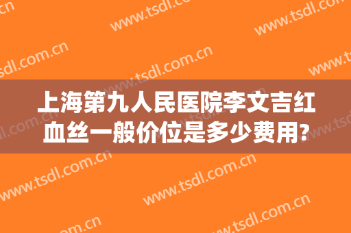 上海第九人民医院李文吉红血丝一般价位是多少费用?效果怎么样?(上海九院去红血丝价格是多少)