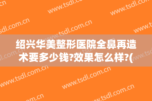绍兴华美整形医院全鼻再造术要多少钱?效果怎么样?(鼻头整形手术费用)