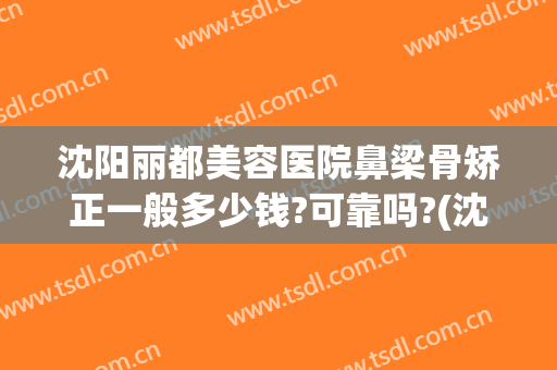 沈阳丽都美容医院鼻梁骨矫正一般多少钱?可靠吗?(沈阳鼻部整容医院)