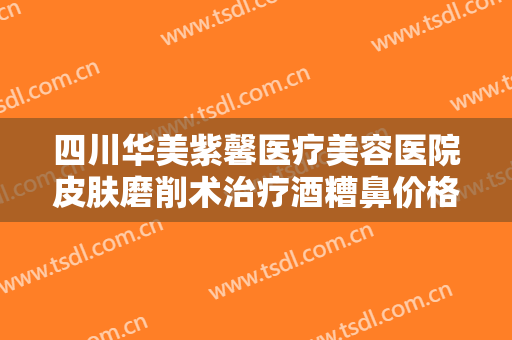 四川华美紫馨医疗美容医院皮肤磨削术治疗酒糟鼻价格?怎么样?