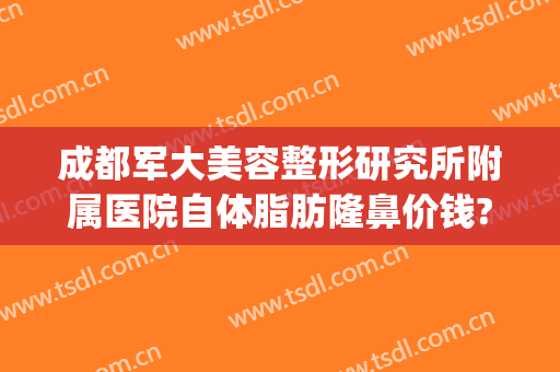 成都军大美容整形研究所附属医院自体脂肪隆鼻价钱?贵不贵?(四川成都军大整形医院)
