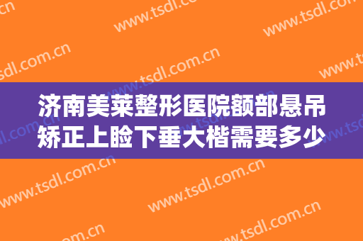 济南美莱整形医院额部悬吊矫正上睑下垂大楷需要多少费用?贵不贵?(眼皮下垂矫正大概需要多少钱)