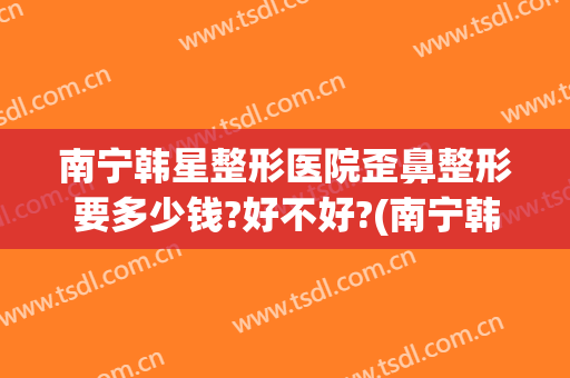 南宁韩星整形医院歪鼻整形要多少钱?好不好?(南宁韩星医疗美容医院怎么样)