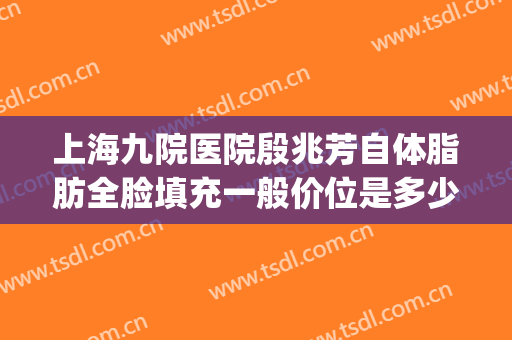 上海九院医院殷兆芳自体脂肪全脸填充一般价位是多少?可靠吗?(上海九院脸部脂肪填充)