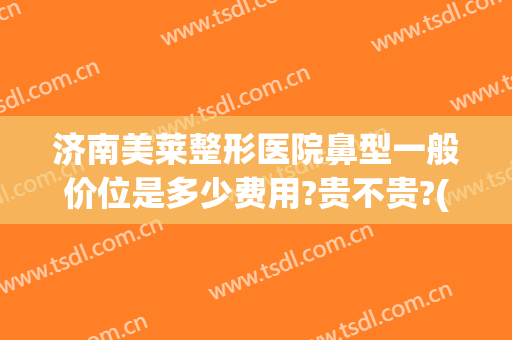 济南美莱整形医院鼻型一般价位是多少费用?贵不贵?(济南鼻部整型)