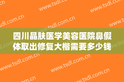 四川晶肤医学美容医院鼻假体取出修复大楷需要多少钱?怎么样?(正规医院取假体鼻子多少钱)