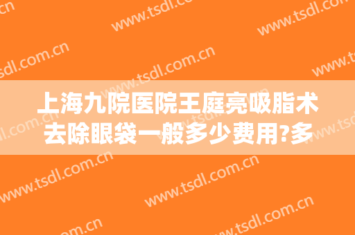 上海九院医院王庭亮吸脂术去除眼袋一般多少费用?多长时间恢复?(上海九院去除眼袋多少钱)