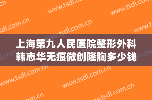 上海第九人民医院整形外科韩志华无痕微创隆胸多少钱?靠谱吗?(上海第九人民医院整形价格)