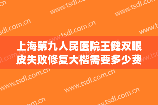 上海第九人民医院王健双眼皮失败修复大楷需要多少费用?可靠吗?(上海九院双眼皮修复专家)