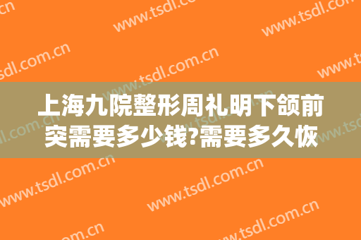 上海九院整形周礼明下颌前突需要多少钱?需要多久恢复?(上海九院下颌骨整形价格)