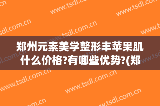郑州元素美学整形丰苹果肌什么价格?有哪些优势?(郑州元素美学整形正规吗)