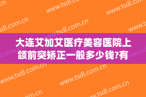 大连艾加艾医疗美容医院上颌前突矫正一般多少钱?有哪些优势?(矫正双颌前突要多少钱)