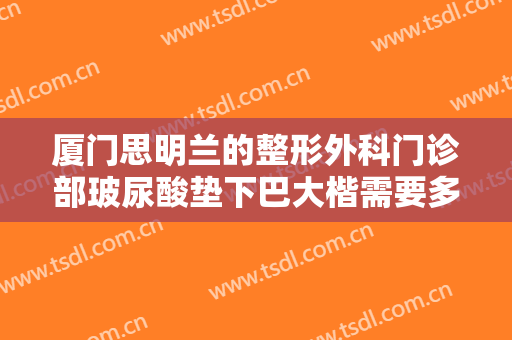 厦门思明兰的整形外科门诊部玻尿酸垫下巴大楷需要多少费用?需要多久恢复?