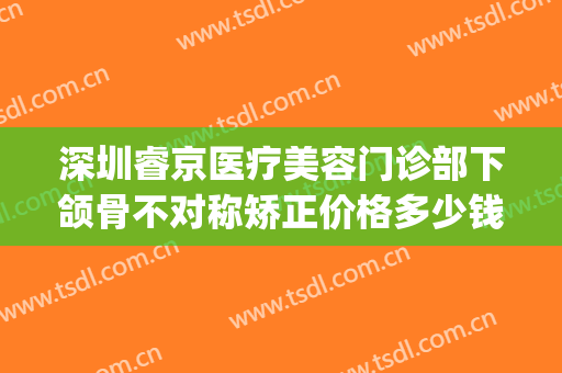 深圳睿京医疗美容门诊部下颌骨不对称矫正价格多少钱?怎么样?(北京睿雅美医疗美容医院)