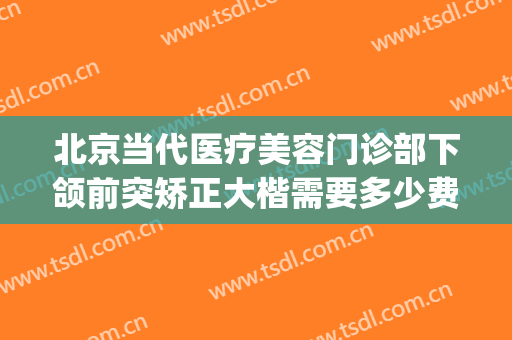 北京当代医疗美容门诊部下颌前突矫正大楷需要多少费用?怎么样?(北京正颌手术医院排名)