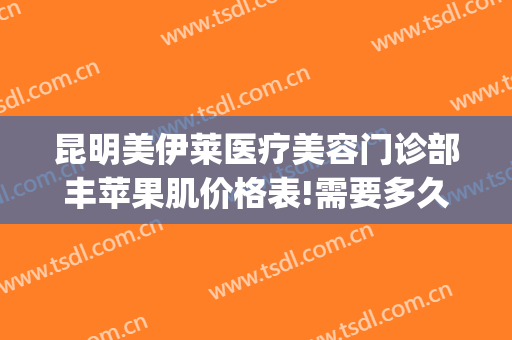 昆明美伊莱医疗美容门诊部丰苹果肌价格表!需要多久恢复?(昆明美伊莱医疗美容门诊部官网)