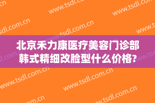 北京禾力康医疗美容门诊部韩式精细改脸型什么价格?可靠吗?(北京禾力康医疗美容怎么样)