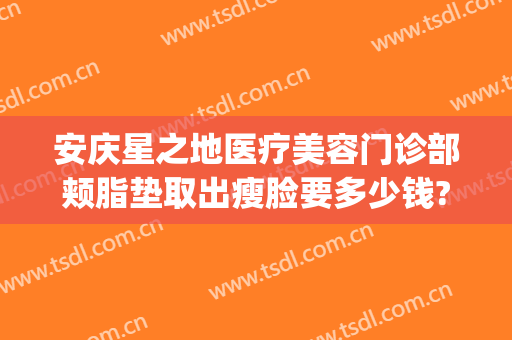 安庆星之地医疗美容门诊部颊脂垫取出瘦脸要多少钱?效果怎么样?(安庆星之地医疗美容电话)