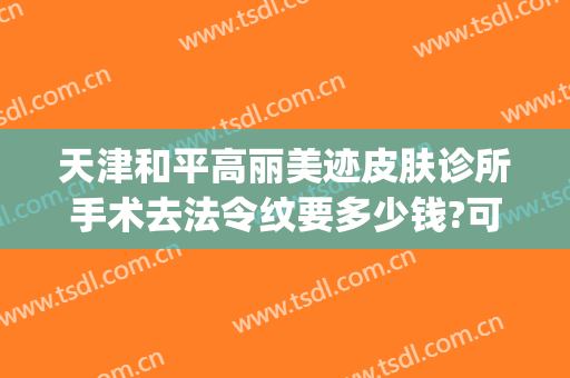 天津和平高丽美迹皮肤诊所手术去法令纹要多少钱?可靠吗?(天津和平高丽美迹医疗美容地址)