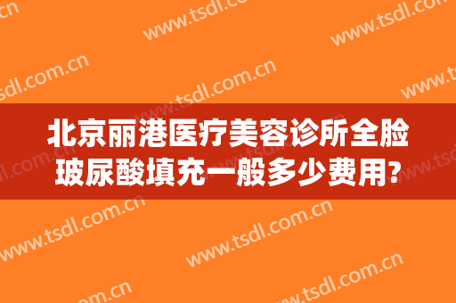 北京丽港医疗美容诊所全脸玻尿酸填充一般多少费用?怎么样?(北京丽港医疗美容好吗)